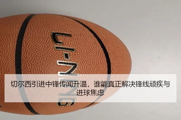切尔西引进中锋传闻升温，谁能真正解决锋线顽疾与进球焦虑